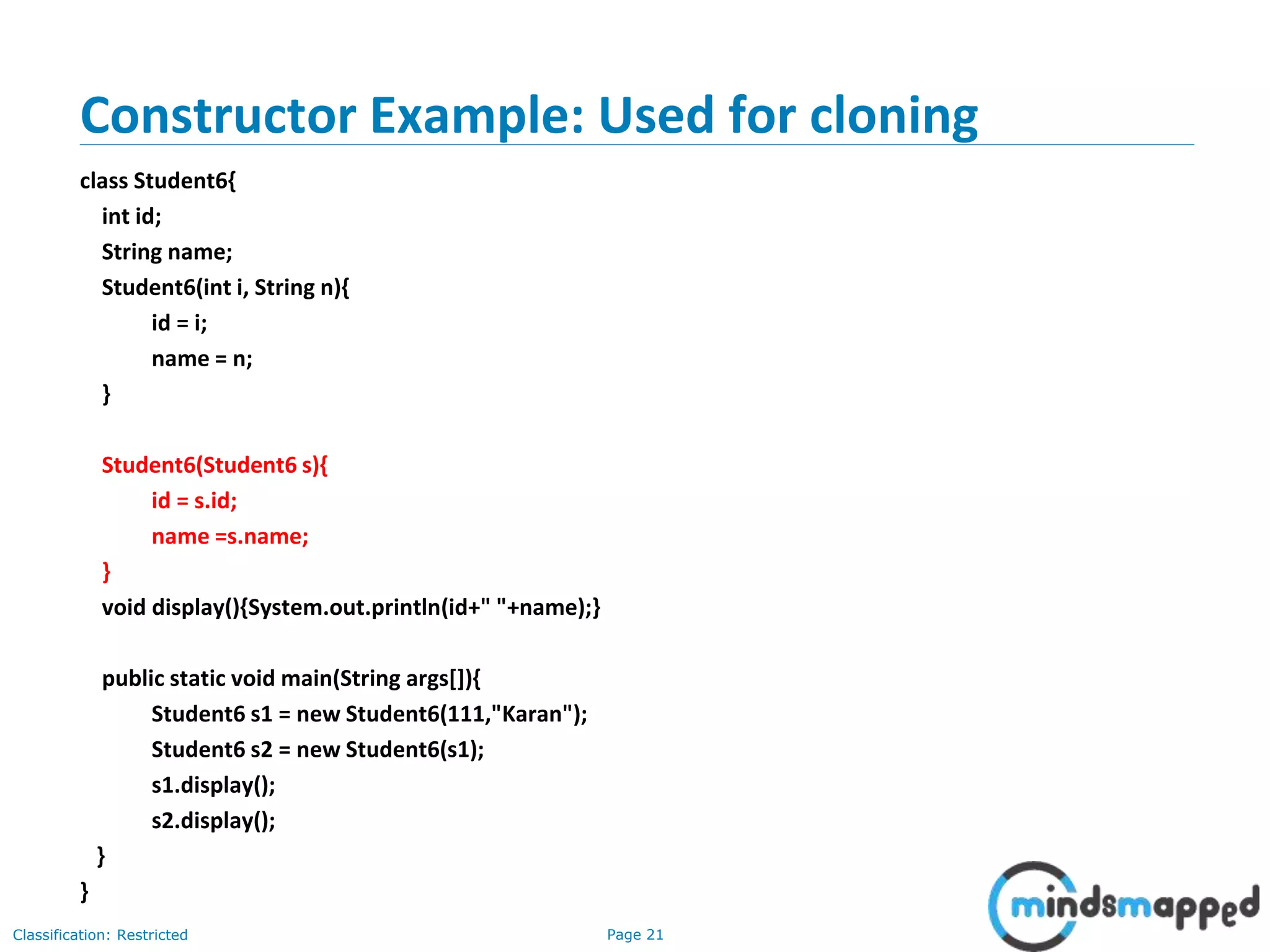 Page 21Classification: Restricted
Constructor Example: Used for cloning
class Student6{
int id;
String name;
Student6(int i, String n){
id = i;
name = n;
}
Student6(Student6 s){
id = s.id;
name =s.name;
}
void display(){System.out.println(id+" "+name);}
public static void main(String args[]){
Student6 s1 = new Student6(111,"Karan");
Student6 s2 = new Student6(s1);
s1.display();
s2.display();
}
}
 