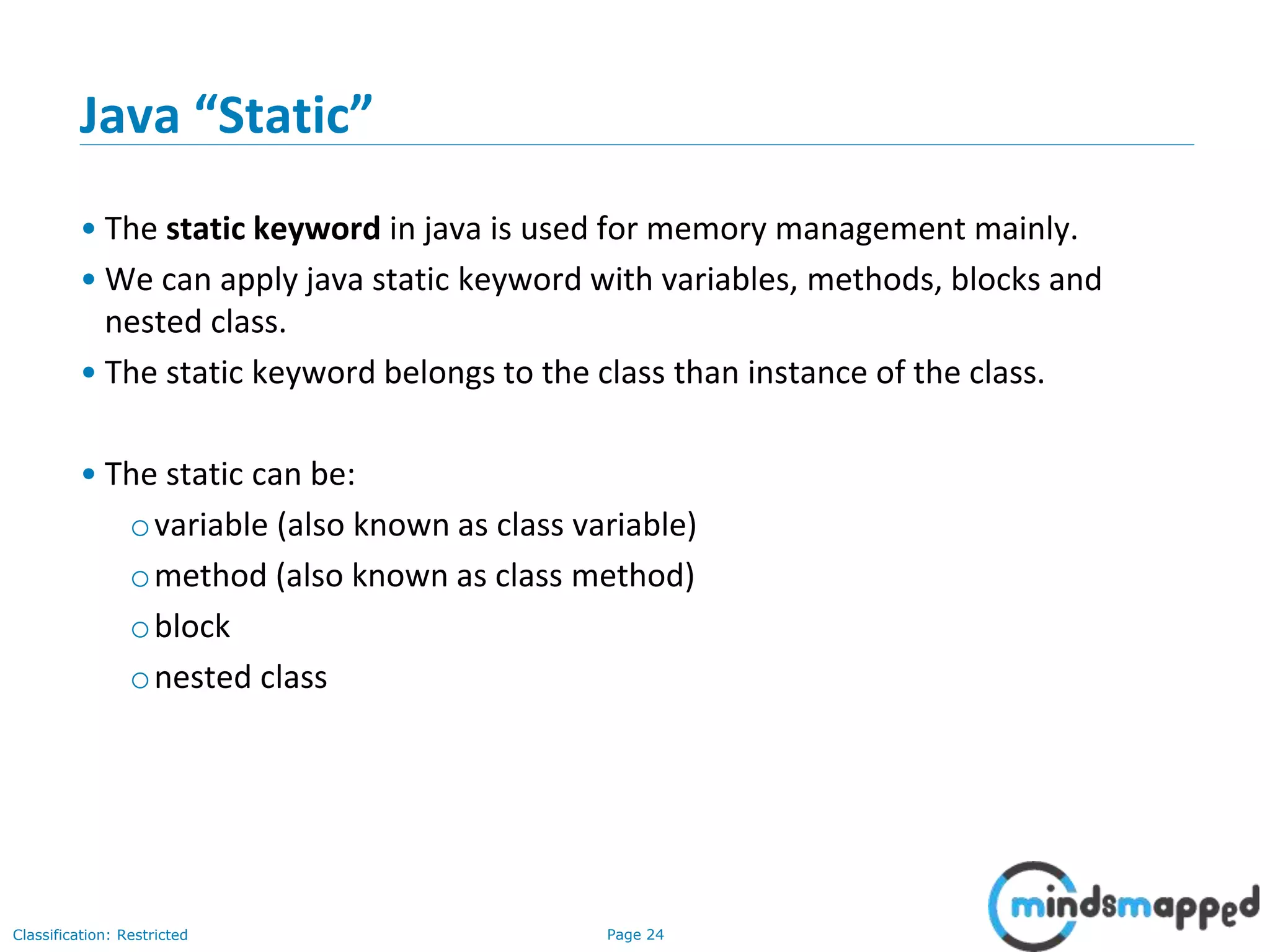 Page 24Classification: Restricted
Java &ldquo;Static&rdquo;
&bull; The static keyword in java is used for memory management mainly.
&bull; We can apply java static keyword with variables, methods, blocks and
nested class.
&bull; The static keyword belongs to the class than instance of the class.
&bull; The static can be:
ovariable (also known as class variable)
omethod (also known as class method)
oblock
onested class
 