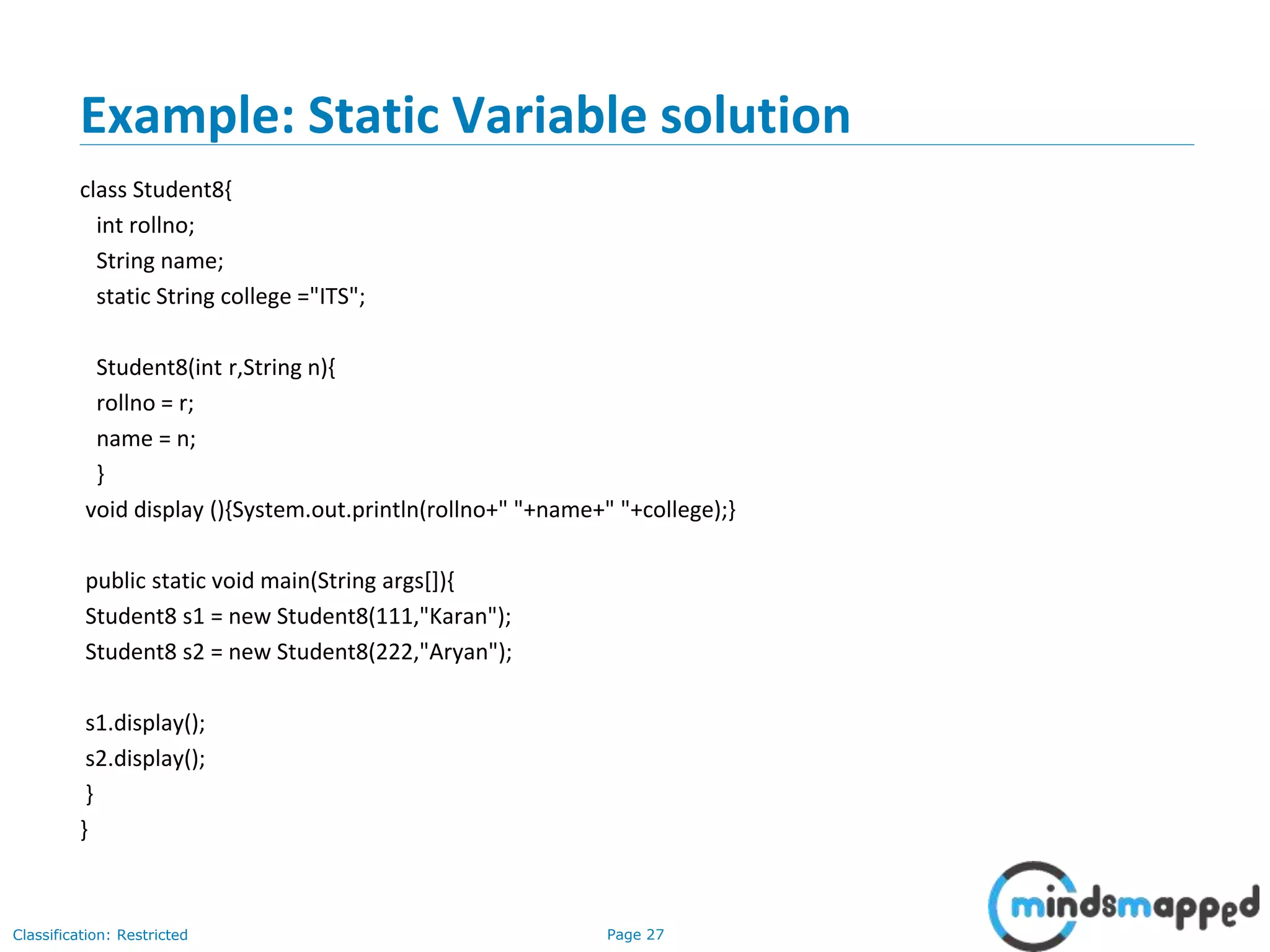 Page 27Classification: Restricted
Example: Static Variable solution
class Student8{
int rollno;
String name;
static String college ="ITS";
Student8(int r,String n){
rollno = r;
name = n;
}
void display (){System.out.println(rollno+" "+name+" "+college);}
public static void main(String args[]){
Student8 s1 = new Student8(111,"Karan");
Student8 s2 = new Student8(222,"Aryan");
s1.display();
s2.display();
}
}
 