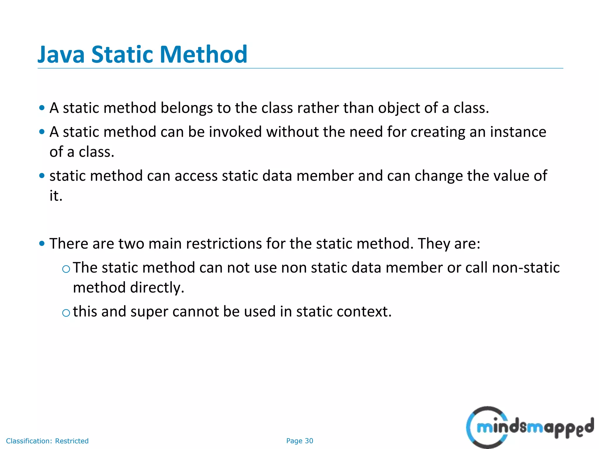 Page 30Classification: Restricted
Java Static Method
&bull; A static method belongs to the class rather than object of a class.
&bull; A static method can be invoked without the need for creating an instance
of a class.
&bull; static method can access static data member and can change the value of
it.
&bull; There are two main restrictions for the static method. They are:
oThe static method can not use non static data member or call non-static
method directly.
othis and super cannot be used in static context.
 
