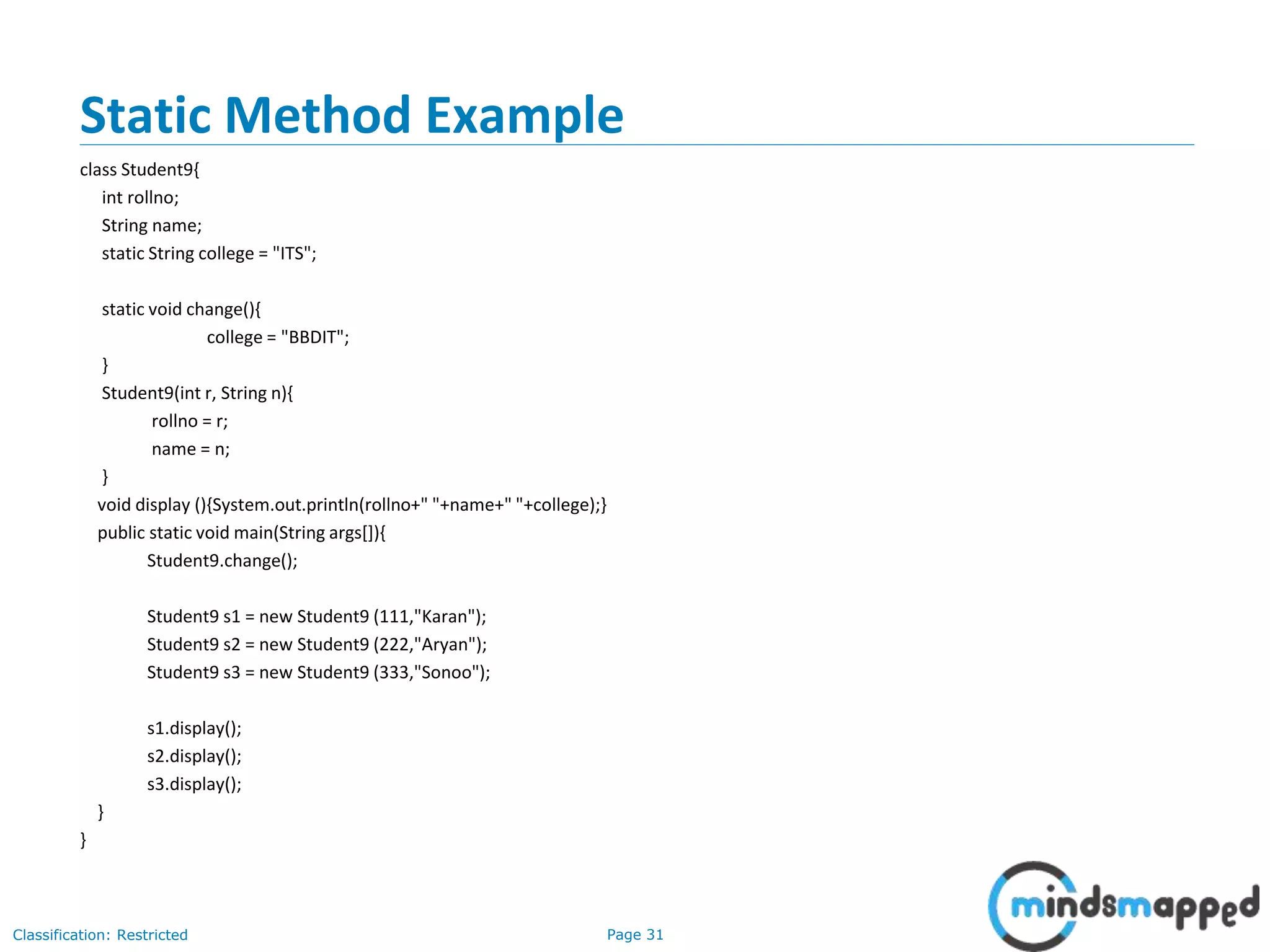 Page 31Classification: Restricted
Static Method Example
class Student9{
int rollno;
String name;
static String college = "ITS";
static void change(){
college = "BBDIT";
}
Student9(int r, String n){
rollno = r;
name = n;
}
void display (){System.out.println(rollno+" "+name+" "+college);}
public static void main(String args[]){
Student9.change();
Student9 s1 = new Student9 (111,"Karan");
Student9 s2 = new Student9 (222,"Aryan");
Student9 s3 = new Student9 (333,"Sonoo");
s1.display();
s2.display();
s3.display();
}
}
 