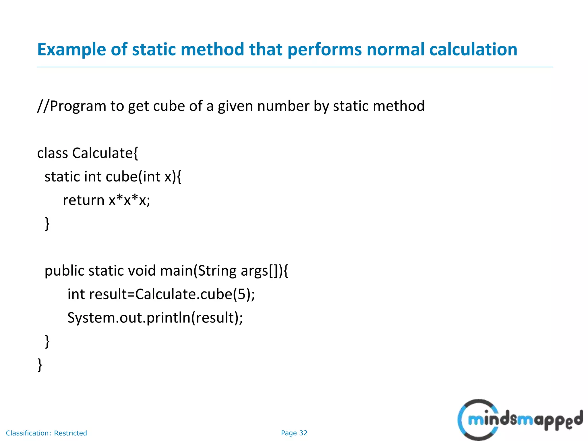 Page 32Classification: Restricted
Example of static method that performs normal calculation
//Program to get cube of a given number by static method
class Calculate{
static int cube(int x){
return x*x*x;
}
public static void main(String args[]){
int result=Calculate.cube(5);
System.out.println(result);
}
}
 