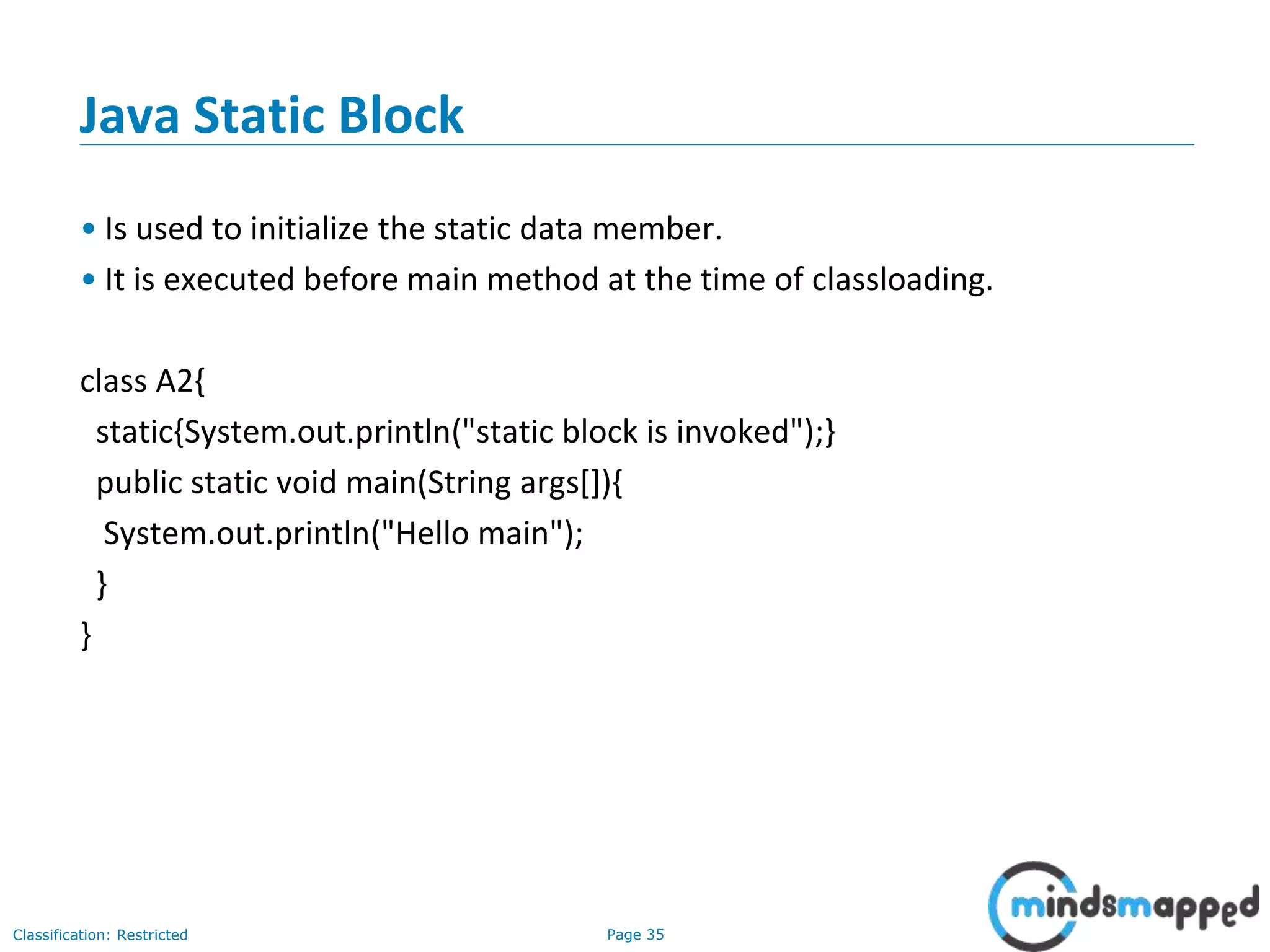 Page 35Classification: Restricted
Java Static Block
&bull; Is used to initialize the static data member.
&bull; It is executed before main method at the time of classloading.
class A2{
static{System.out.println("static block is invoked");}
public static void main(String args[]){
System.out.println("Hello main");
}
}
 