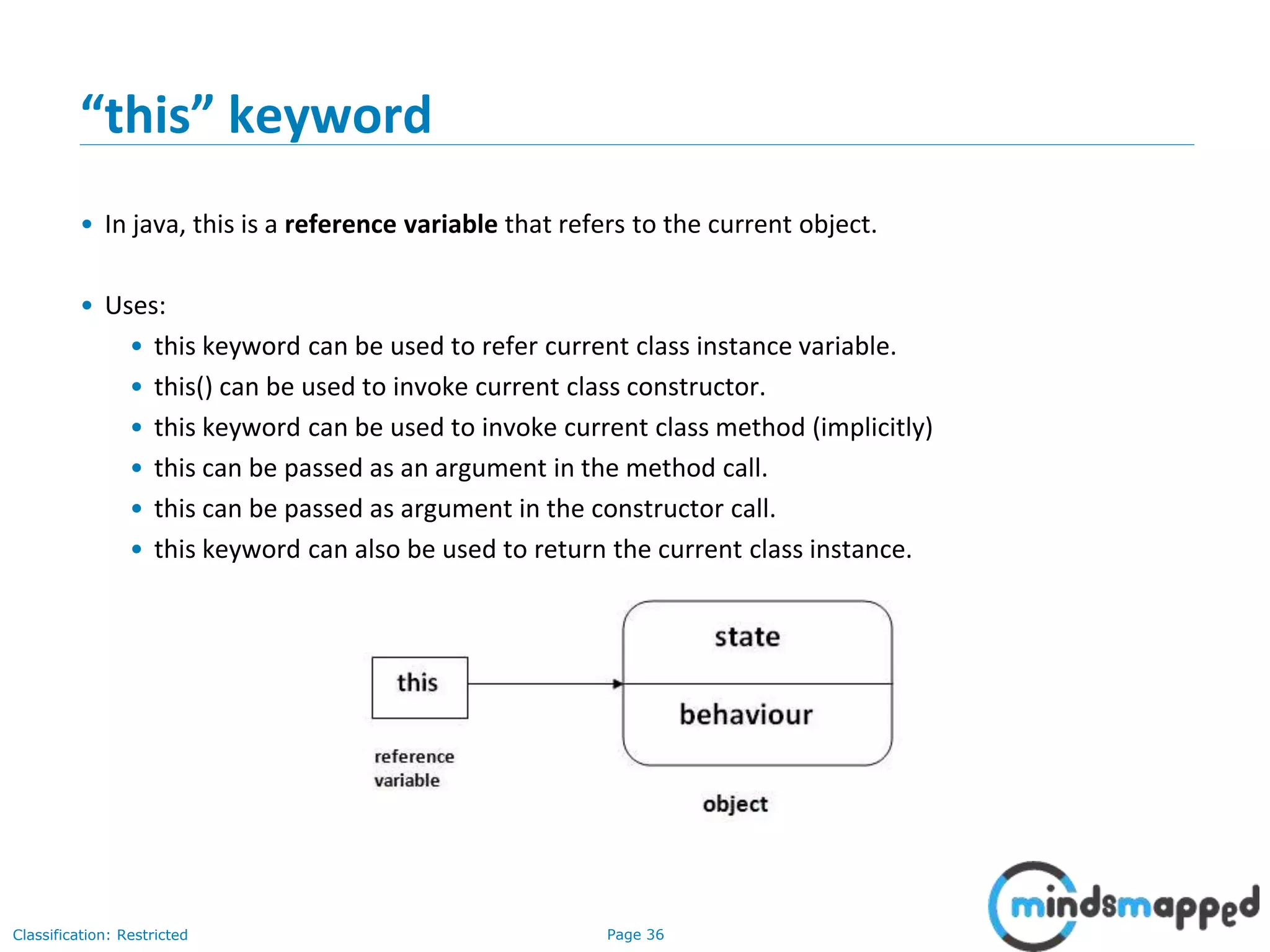 Page 36Classification: Restricted
&ldquo;this&rdquo; keyword
&bull; In java, this is a reference variable that refers to the current object.
&bull; Uses:
&bull; this keyword can be used to refer current class instance variable.
&bull; this() can be used to invoke current class constructor.
&bull; this keyword can be used to invoke current class method (implicitly)
&bull; this can be passed as an argument in the method call.
&bull; this can be passed as argument in the constructor call.
&bull; this keyword can also be used to return the current class instance.
 