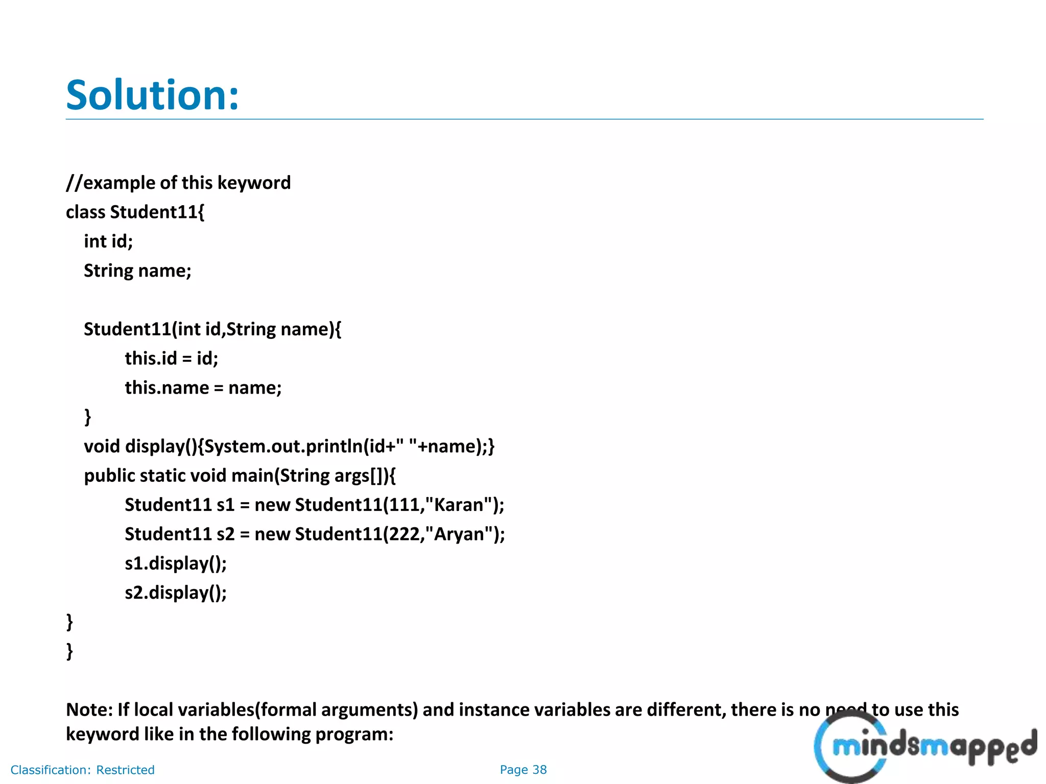 Page 38Classification: Restricted
Solution:
//example of this keyword
class Student11{
int id;
String name;
Student11(int id,String name){
this.id = id;
this.name = name;
}
void display(){System.out.println(id+" "+name);}
public static void main(String args[]){
Student11 s1 = new Student11(111,"Karan");
Student11 s2 = new Student11(222,"Aryan");
s1.display();
s2.display();
}
}
Note: If local variables(formal arguments) and instance variables are different, there is no need to use this
keyword like in the following program:
 