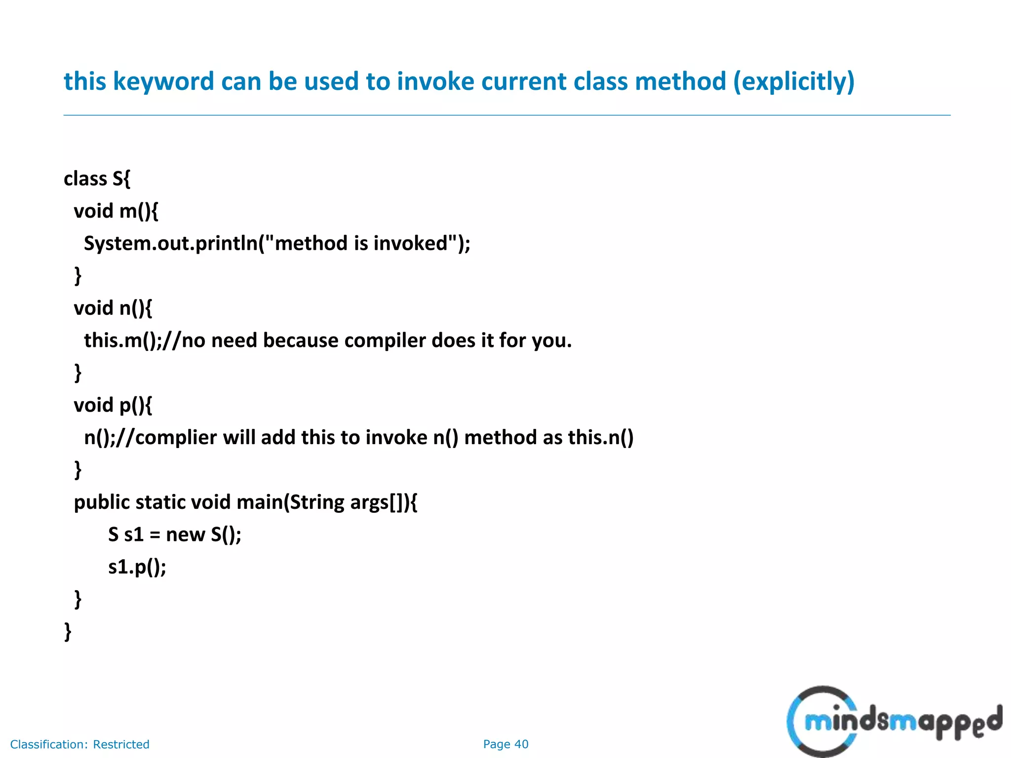 Page 40Classification: Restricted
this keyword can be used to invoke current class method (explicitly)
class S{
void m(){
System.out.println("method is invoked");
}
void n(){
this.m();//no need because compiler does it for you.
}
void p(){
n();//complier will add this to invoke n() method as this.n()
}
public static void main(String args[]){
S s1 = new S();
s1.p();
}
}
 