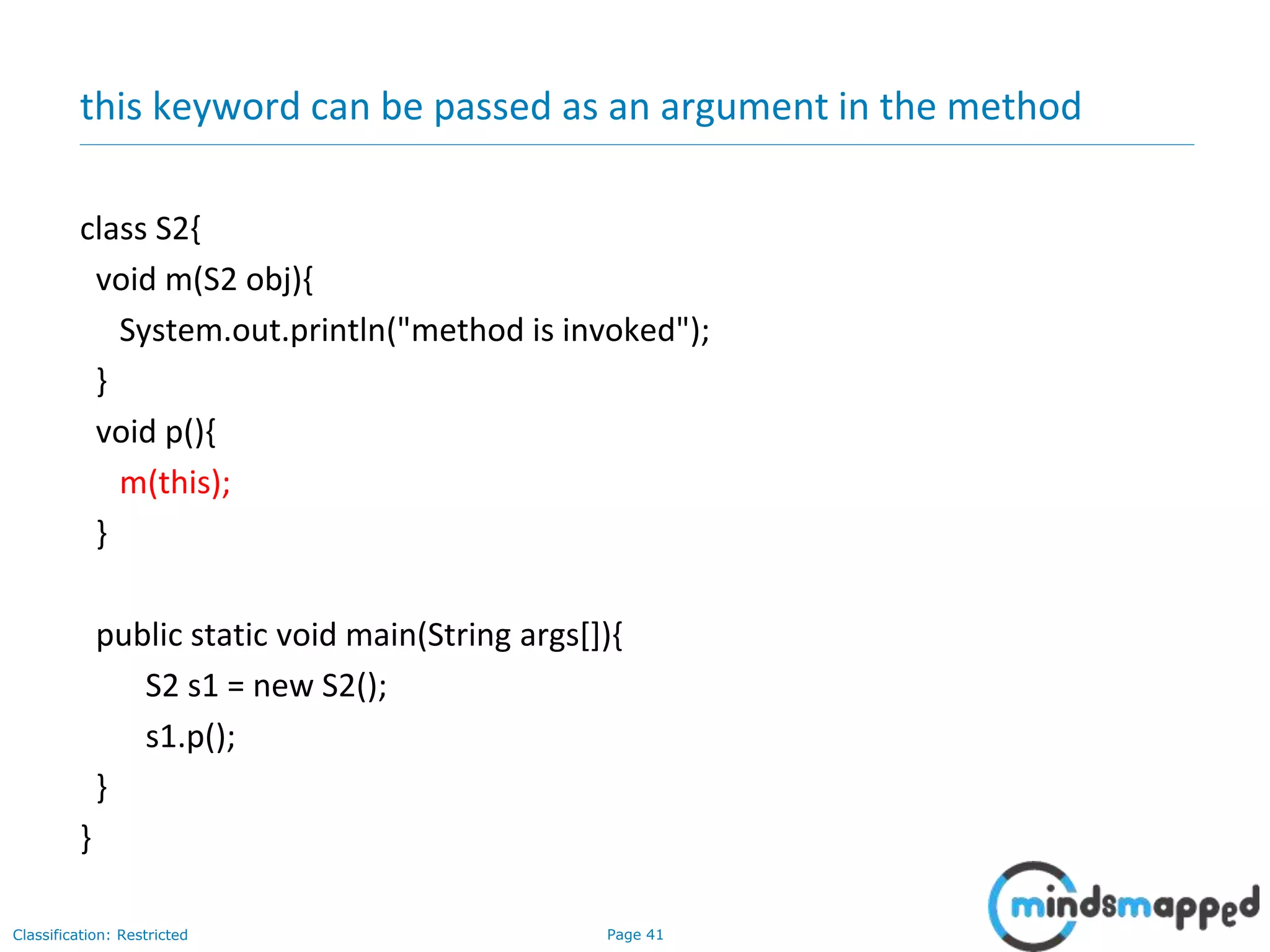 Page 41Classification: Restricted
this keyword can be passed as an argument in the method
class S2{
void m(S2 obj){
System.out.println("method is invoked");
}
void p(){
m(this);
}
public static void main(String args[]){
S2 s1 = new S2();
s1.p();
}
}
 
