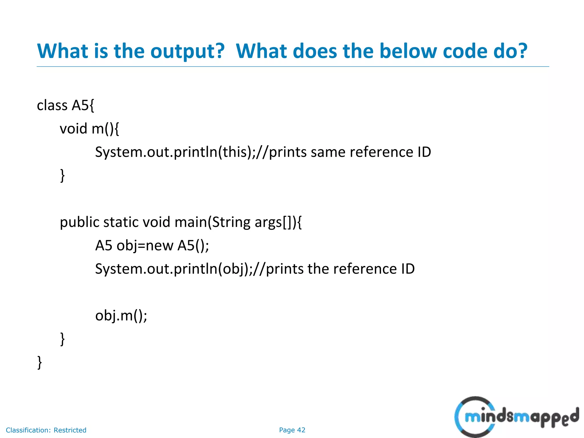Page 42Classification: Restricted
What is the output? What does the below code do?
class A5{
void m(){
System.out.println(this);//prints same reference ID
}
public static void main(String args[]){
A5 obj=new A5();
System.out.println(obj);//prints the reference ID
obj.m();
}
}
 