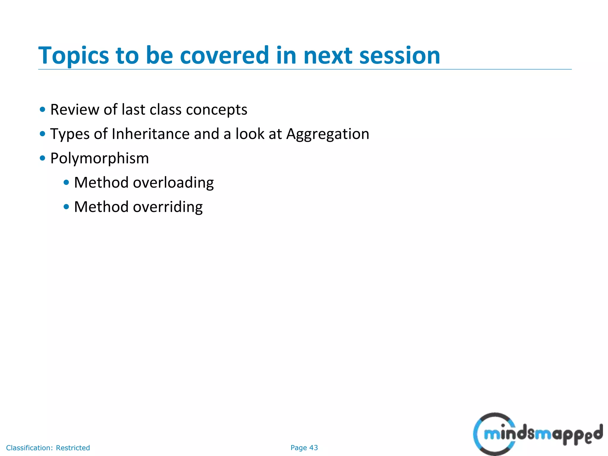 Page 43Classification: Restricted
Topics to be covered in next session
&bull; Review of last class concepts
&bull; Types of Inheritance and a look at Aggregation
&bull; Polymorphism
&bull; Method overloading
&bull; Method overriding
 