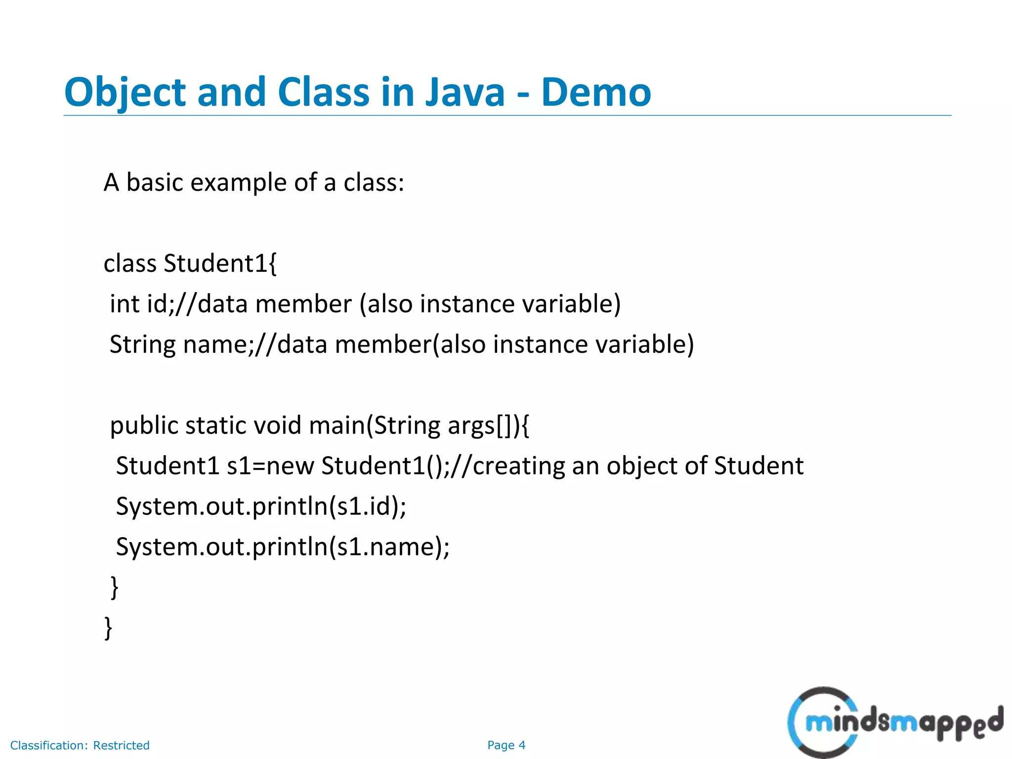 Page 4Classification: Restricted
Object and Class in Java - Demo
A basic example of a class:
class Student1{
int id;//data member (also instance variable)
String name;//data member(also instance variable)
public static void main(String args[]){
Student1 s1=new Student1();//creating an object of Student
System.out.println(s1.id);
System.out.println(s1.name);
}
}
 