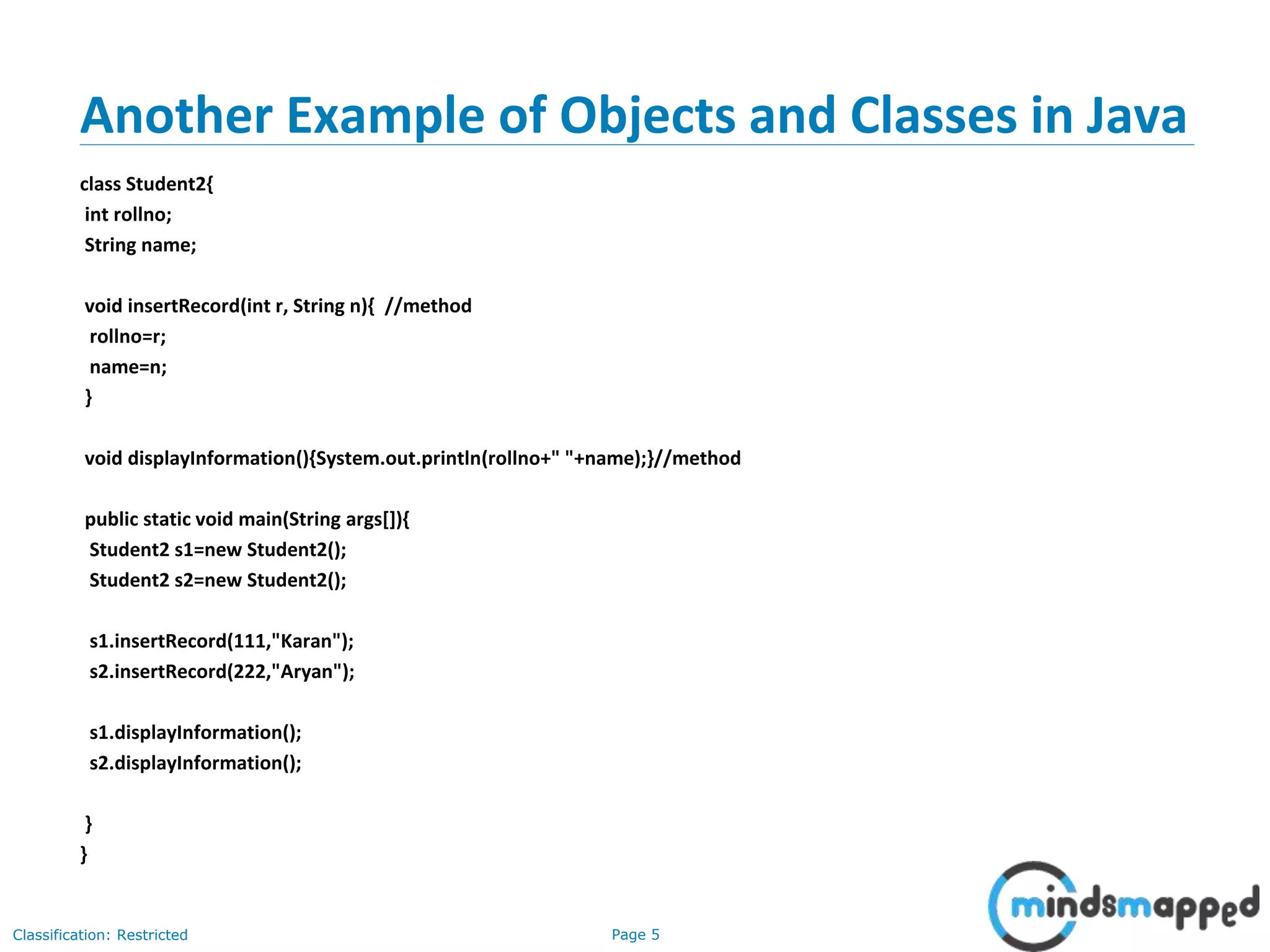 Page 5Classification: Restricted
Another Example of Objects and Classes in Java
class Student2{
int rollno;
String name;
void insertRecord(int r, String n){ //method
rollno=r;
name=n;
}
void displayInformation(){System.out.println(rollno+" "+name);}//method
public static void main(String args[]){
Student2 s1=new Student2();
Student2 s2=new Student2();
s1.insertRecord(111,"Karan");
s2.insertRecord(222,"Aryan");
s1.displayInformation();
s2.displayInformation();
}
}
 