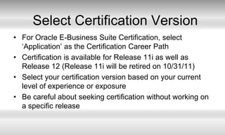 Select Certification VersionFor Oracle E-Business Suite Certification, select ‘Application’ as the Certification Career PathCertification is available for Release 11i as well as Release 12 (Release 11i will be retired on 10/31/11)Select your certification version based on your current level of experience or exposureBe careful about seeking certification without working on a specific release
