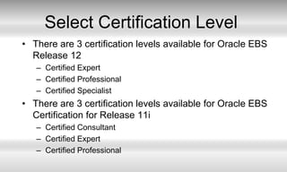 Select Certification LevelThere are 3 certification levels available for Oracle EBS Release 12Certified ExpertCertified ProfessionalCertified SpecialistThere are 3 certification levels available for Oracle EBS Certification for Release 11iCertified Consultant Certified ExpertCertified Professional