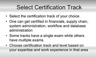 Select Certification TrackSelect the certification track of your choiceOne can get certified in financials, supply chain, system administration, workflow and database administrationSome tracks have a single exam while others have multiple examsChoose certification track and level based on your expertise and work experience in that area