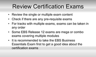 Review Certification ExamsReview the single or multiple exam contentCheck if there are any pre-requisite examsFor tracks with multiple exams, exams can be taken in any orderSome EBS Release 12 exams are mega or combo exams covering multiple modulesIt is recommended to take the EBS Business Essentials Exam first to get a good idea about the certification exams