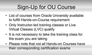 Sign-Up for OU Course List of courses from Oracle University available to fulfill Hands-on-Course requirementOnly Instructor-led training classes or Live Virtual Classes (LVC) qualifyIt is not necessary to take the training class for the exam you are takingPlease note that not all Hands-on Courses have their corresponding certification exams 