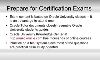 Prepare for Certification ExamsExam content is based on Oracle University classes – it is an advantage to attend oneOracle Tutor documents closely resemble Oracle University students guides Oracle University Knowledge Center at http://oukc.oracle.com has thousands of online coursesPractice on a test system since most of the questions are practical case study oriented