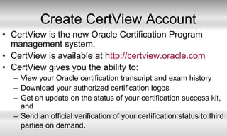Create CertView AccountCertView is the new Oracle Certification Program management system.CertView is available at http://certview.oracle.comCertView gives you the ability to:View your Oracle certification transcript and exam historyDownload your authorized certification logosGet an update on the status of your certification success kit, andSend an official verification of your certification status to third parties on demand.