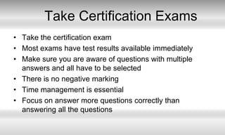 Take Certification ExamsTake the certification examMost exams have test results available immediatelyMake sure you are aware of questions with multiple answers and all have to be selectedThere is no negative markingTime management is essentialFocus on answer more questions correctly than answering all the questions
