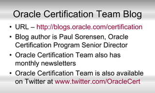 Oracle Certification Team BlogURL – http://blogs.oracle.com/certificationBlog author is Paul Sorensen, Oracle Certification Program Senior DirectorOracle Certification Team also has monthly newslettersOracle Certification Team is also available on Twitter at www.twitter.com/OracleCert
