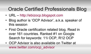 Oracle Certified Professionals BlogURL – http://ebizocp.blogspot.comBlog author is ‘OCP Advisor’, a.k.a. speaker of this sessionFirst Oracle certification related blog. Read in over 161 countries. Ranked #1 on Google Search for keywords: 11i OCP, R12 OCPOCP Advisor is also available on Twitter at www.twitter.com/ocp_advisor