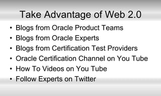 Take Advantage of Web 2.0Blogs from Oracle Product TeamsBlogs from Oracle ExpertsBlogs from Certification Test ProvidersOracle Certification Channel on You TubeHow To Videos on You TubeFollow Experts on Twitter