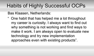 Habits of Highly Successful OCPsBas Klaasen, Netherlands:“  One habit that has helped me a lot throughout my career is curiosity. I always want to find out why something is not working and find ways to make it work. I am always open to evaluate new technology and try new implementation approaches even with existing products”. 