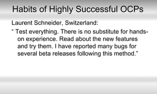 Habits of Highly Successful OCPsLaurent Schneider, Switzerland:“ Test everything. There is no substitute for hands-on experience. Read about the new features and try them. I have reported many bugs for several beta releases following this method.”