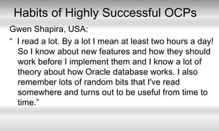 Habits of Highly Successful OCPsGwen Shapira, USA:“  I read a lot. By a lot I mean at least two hours a day! So I know about new features and how they should work before I implement them and I know a lot of theory about how Oracle database works. I also remember lots of random bits that I've read somewhere and turns out to be useful from time to time.”