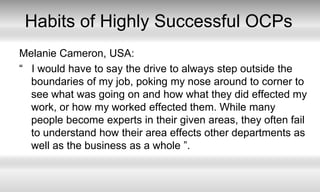 Habits of Highly Successful OCPsMelanie Cameron, USA:“   I would have to say the drive to always step outside the boundaries of my job, poking my nose around to corner to see what was going on and how what they did effected my work, or how my worked effected them. While many people become experts in their given areas, they often fail to understand how their area effects other departments as well as the business as a whole ”. 