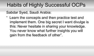 Habits of Highly Successful OCPsSabdar Syed, Saudi Arabia:“  Learn the concepts and then practice test and implement them. One big secret I want divulge is this: Never hesitate in sharing your knowledge. You never know what further insights you will gain from the feedback of other”. 