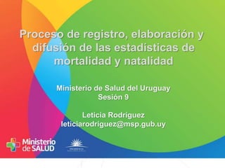 Proceso de registro, elaboración y
difusión de las estadísticas de
mortalidad y natalidad
Ministerio de Salud del Uruguay
Sesión 9
Leticia Rodríguez
leticiarodriguez@msp.gub.uy
 