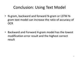 Conclusion: Using Text Model
• N-gram, backward and forward N-gram or LSTM N-
gram text model can increase the ratio of accuracy of
OCR
• Backward and Forward 4-gram model has the lowest
modification error result and the highest correct
result
14
 