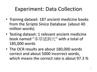 Experiment: Data Collection
• Training dataset: 187 ancient medicine books
from the Scripta Sinica Database (about 40
million words)
• Testing dataset: 1 relevant ancient medicine
book named “ ” with a total of
185,000 words
• The OCR results are about 180,000 words
correct and about 5000 incorrect words,
which means the correct rate is about 97.3 %
4
 