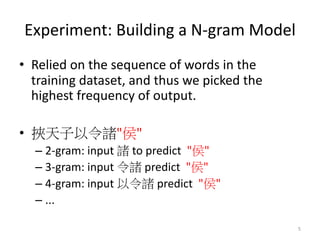 Experiment: Building a N-gram Model
• Relied on the sequence of words in the
training dataset, and thus we picked the
highest frequency of output.
• " "
– 2-gram: input to predict " "
– 3-gram: input predict " "
– 4-gram: input predict " "
– ...
5
 