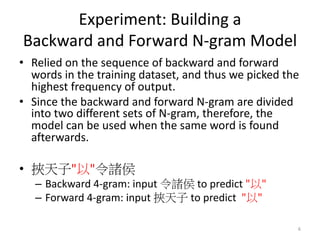 Experiment: Building a
Backward and Forward N-gram Model
• Relied on the sequence of backward and forward
words in the training dataset, and thus we picked the
highest frequency of output.
• Since the backward and forward N-gram are divided
into two different sets of N-gram, therefore, the
model can be used when the same word is found
afterwards.
• " "
– Backward 4-gram: input to predict " "
– Forward 4-gram: input to predict " "
6
 
