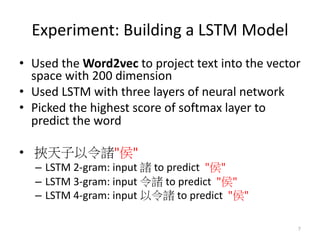 Experiment: Building a LSTM Model
• Used the Word2vec to project text into the vector
space with 200 dimension
• Used LSTM with three layers of neural network
• Picked the highest score of softmax layer to
predict the word
• " "
– LSTM 2-gram: input to predict " "
– LSTM 3-gram: input to predict " "
– LSTM 4-gram: input to predict " "
7
 