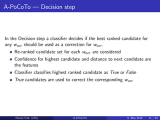 A-PoCoTo — Decision step
In the Decision step a classiﬁer decides if the best ranked candidate for
any wocr should be used as a correction for wocr .
Re-ranked candidate set for each wocr are considered
Conﬁdence for highest candidate and distance to next candidate are
the features
Classiﬁer classiﬁes highest ranked candidate as True or False
True candidates are used to correct the corresponding wocr
Florian Fink (CIS) A-I-PoCoTo 9. May 2019 11 / 16
 