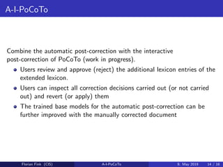 A-I-PoCoTo
Combine the automatic post-correction with the interactive
post-correction of PoCoTo (work in progress).
Users review and approve (reject) the additional lexicon entries of the
extended lexicon.
Users can inspect all correction decisions carried out (or not carried
out) and revert (or apply) them
The trained base models for the automatic post-correction can be
further improved with the manually corrected document
Florian Fink (CIS) A-I-PoCoTo 9. May 2019 14 / 16
 
