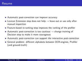 Resume
Automatic post-correction can improve accuracy
Lexicon Extension step does not help → leave out or use only after
manual inspection
Feature-based re-ranking step improves the ranking of the proﬁler
Automatic post-correction is too cautious → change training of
Decision step to make it more courageous
Automatic post-correction can support the interactive post-correction
General problem: diﬀerent alphabets between OCR-engines, Proﬁler
(and ground-truth)
Florian Fink (CIS) A-I-PoCoTo 9. May 2019 15 / 16
 