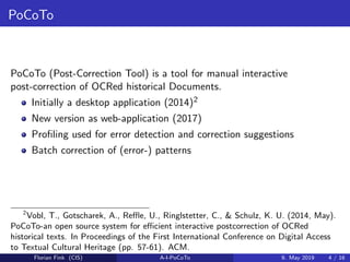 PoCoTo
PoCoTo (Post-Correction Tool) is a tool for manual interactive
post-correction of OCRed historical Documents.
Initially a desktop application (2014)2
New version as web-application (2017)
Proﬁling used for error detection and correction suggestions
Batch correction of (error-) patterns
2
Vobl, T., Gotscharek, A., Reﬄe, U., Ringlstetter, C., & Schulz, K. U. (2014, May).
PoCoTo-an open source system for eﬃcient interactive postcorrection of OCRed
historical texts. In Proceedings of the First International Conference on Digital Access
to Textual Cultural Heritage (pp. 57-61). ACM.
Florian Fink (CIS) A-I-PoCoTo 9. May 2019 4 / 16
 