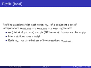Proﬁle (local)
Proﬁling associates with each token wocr of a document a set of
interpretations wmod,cand →α whist,cand →β wocr is generated.
α- (historical patterns) and β- (OCR-errors) channels can be empty
Interpretations have a weight
Each wocr has a ranked set of interpretations wcand,hist
Florian Fink (CIS) A-I-PoCoTo 9. May 2019 6 / 16
 