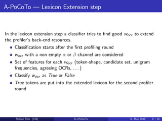 A-PoCoTo — Lexicon Extension step
In the lexicon extension step a classiﬁer tries to ﬁnd good wocr to extend
the proﬁler’s back-end resources.
Classiﬁcation starts after the ﬁrst proﬁling round
wocr with a non empty α or β channel are considered
Set of features for each wocr (token-shape, candidate set, unigram
frequencies, agreeing OCRs, . . . )
Classify wocr as True or False
True tokens are put into the extended lexicon for the second proﬁler
round
Florian Fink (CIS) A-I-PoCoTo 9. May 2019 9 / 16
 