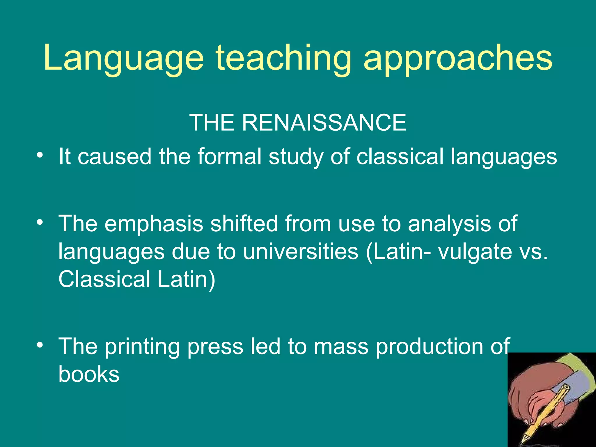 Language teaching approaches THE RENAISSANCE It caused the formal study of classical languages The emphasis shifted from use to analysis of languages due to universities (Latin- vulgate vs. Classical Latin) The printing press led to mass production of books 