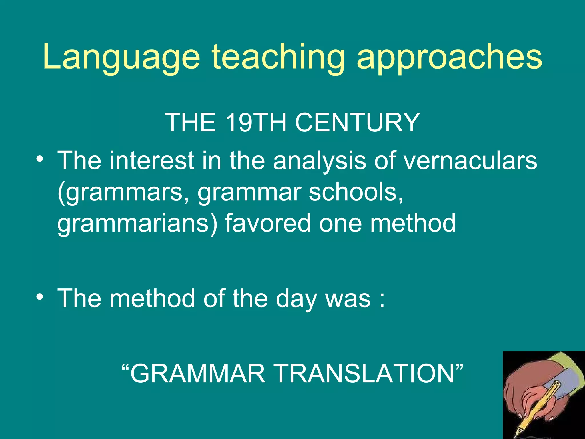 Language teaching approaches THE 19TH CENTURY The interest in the analysis of vernaculars  (grammars, grammar schools, grammarians) favored one method The method of the day was : “ GRAMMAR TRANSLATION” 