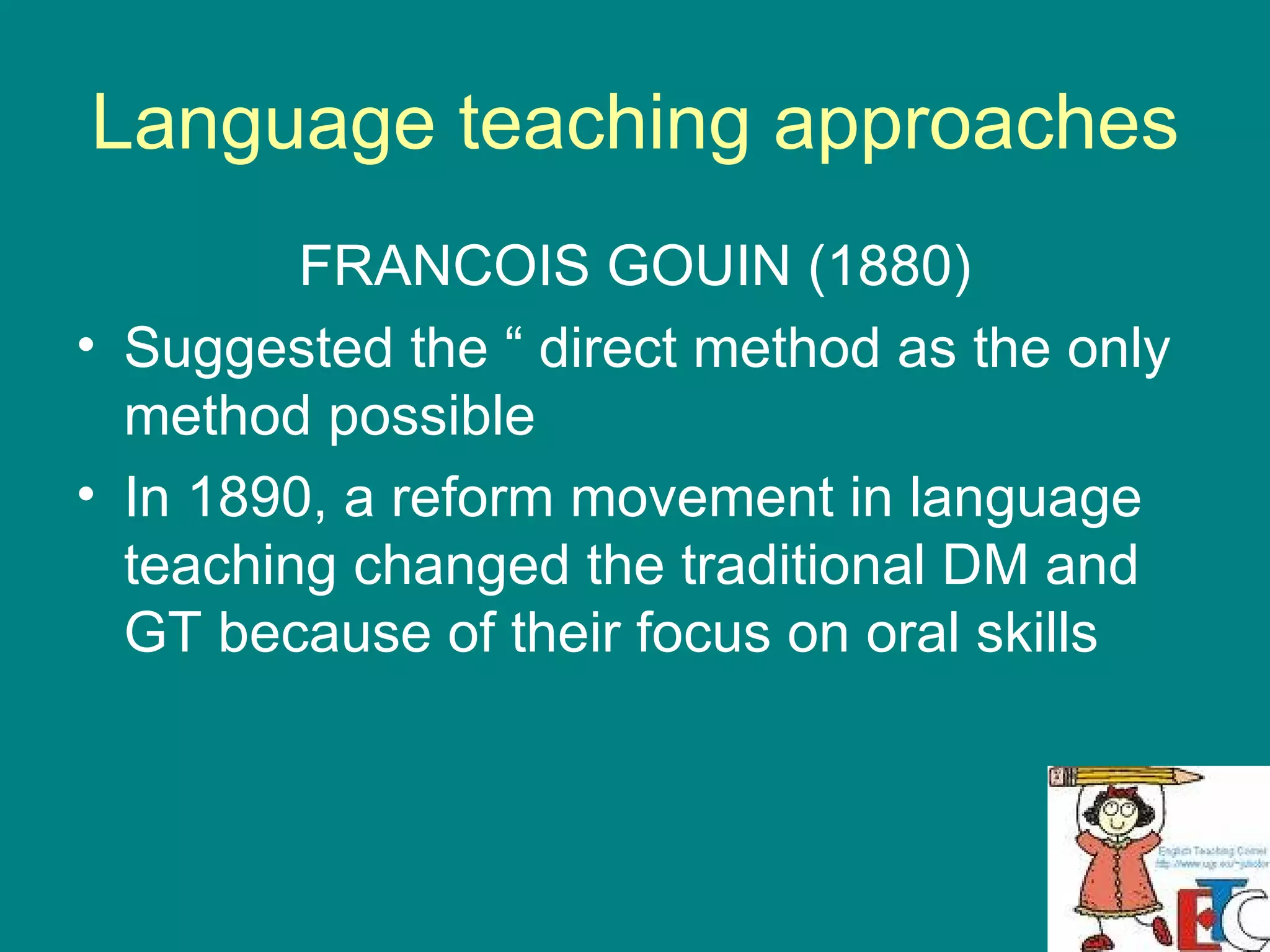 Language teaching approaches FRANCOIS GOUIN (1880) Suggested the “ direct method as the only method possible  In 1890, a reform movement in language teaching changed the traditional DM and GT because of their focus on oral skills  
