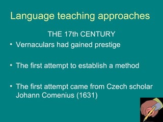 Language teaching approaches  THE 17th CENTURY Vernaculars had gained prestige The first attempt to establish a method  The first attempt came from Czech scholar Johann Comenius (1631) 