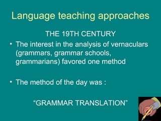 Language teaching approaches THE 19TH CENTURY The interest in the analysis of vernaculars  (grammars, grammar schools, grammarians) favored one method The method of the day was : “ GRAMMAR TRANSLATION” 