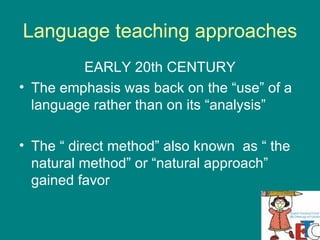 Language teaching approaches EARLY 20th CENTURY The emphasis was back on the “use” of a language rather than on its “analysis” The “ direct method” also known  as “ the natural method” or “natural approach” gained favor 