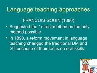 Language teaching approaches FRANCOIS GOUIN (1880) Suggested the “ direct method as the only method possible  In 1890, a reform movement in language teaching changed the traditional DM and GT because of their focus on oral skills  